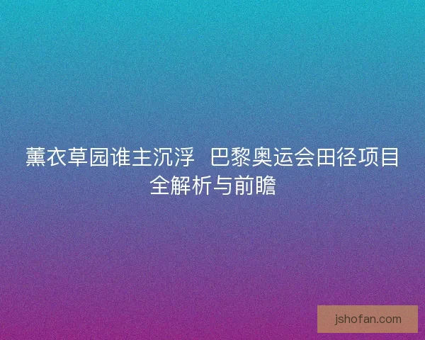 薰衣草园谁主沉浮  巴黎奥运会田径项目全解析与前瞻