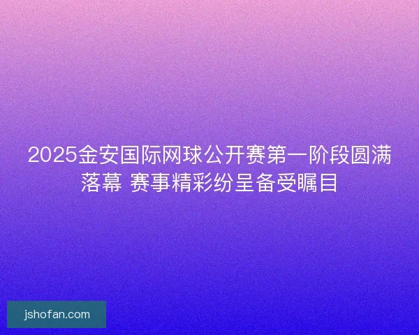 2025金安国际网球公开赛第一阶段圆满落幕 赛事精彩纷呈备受瞩目