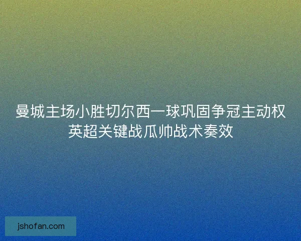 曼城主场小胜切尔西一球巩固争冠主动权英超关键战瓜帅战术奏效