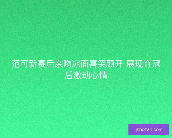 范可新赛后亲吻冰面喜笑颜开 展现夺冠后激动心情