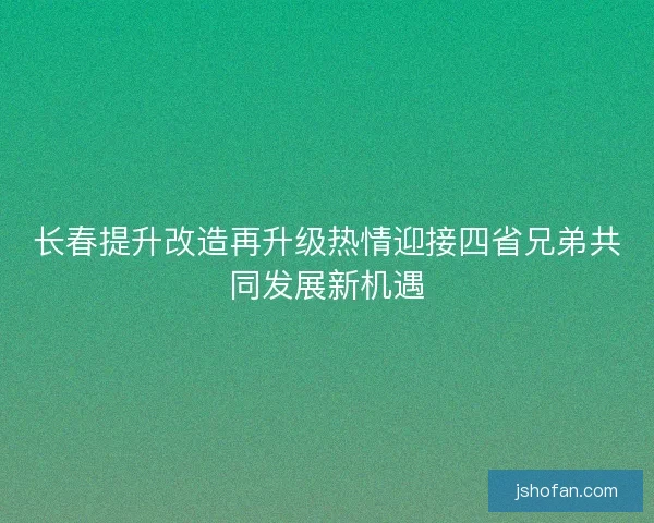 长春提升改造再升级热情迎接四省兄弟共同发展新机遇