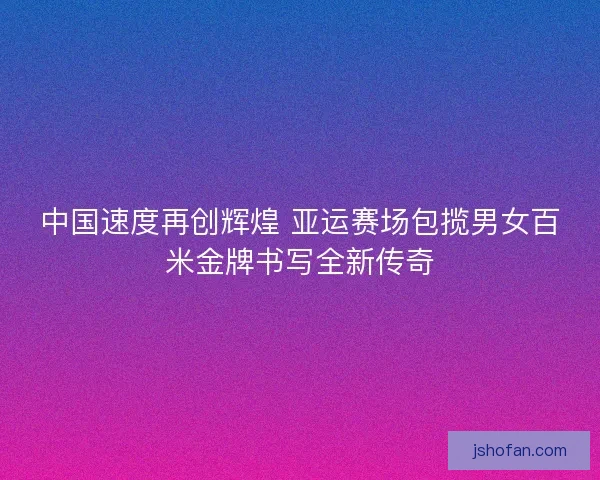 中国速度再创辉煌 亚运赛场包揽男女百米金牌书写全新传奇