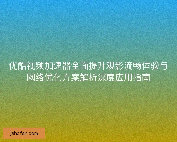 优酷视频加速器全面提升观影流畅体验与网络优化方案解析深度应用指南