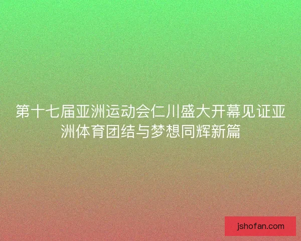 第十七届亚洲运动会仁川盛大开幕见证亚洲体育团结与梦想同辉新篇