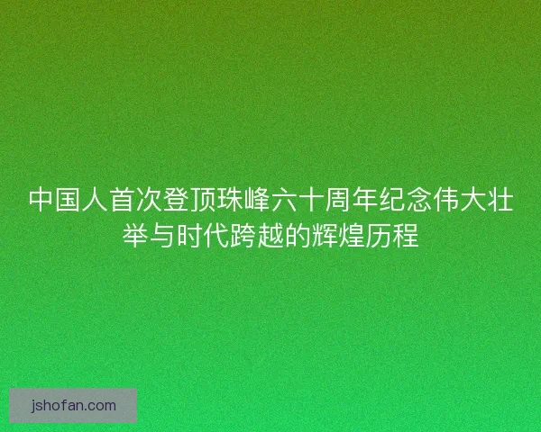 中国人首次登顶珠峰六十周年纪念伟大壮举与时代跨越的辉煌历程