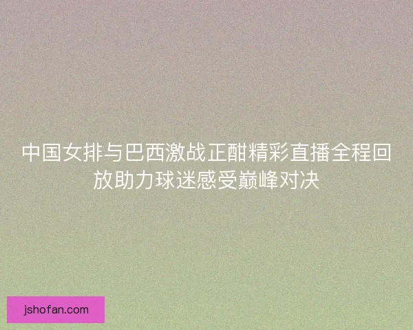 中国女排与巴西激战正酣精彩直播全程回放助力球迷感受巅峰对决