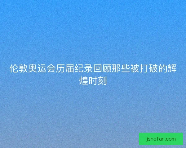 伦敦奥运会历届纪录回顾那些被打破的辉煌时刻