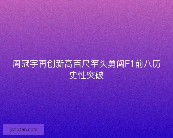 周冠宇再创新高百尺竿头勇闯F1前八历史性突破