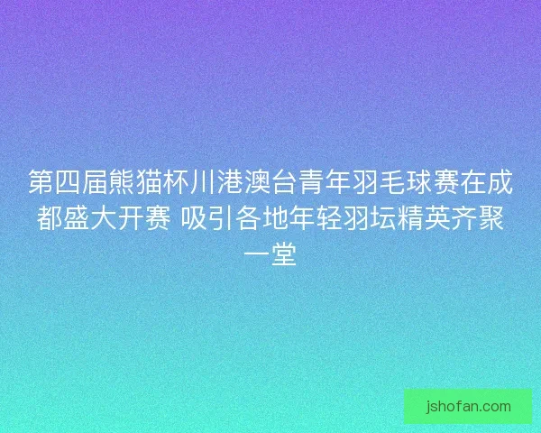 第四届熊猫杯川港澳台青年羽毛球赛在成都盛大开赛 吸引各地年轻羽坛精英齐聚一堂