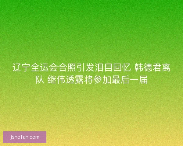 辽宁全运会合照引发泪目回忆 韩德君离队 继伟透露将参加最后一届