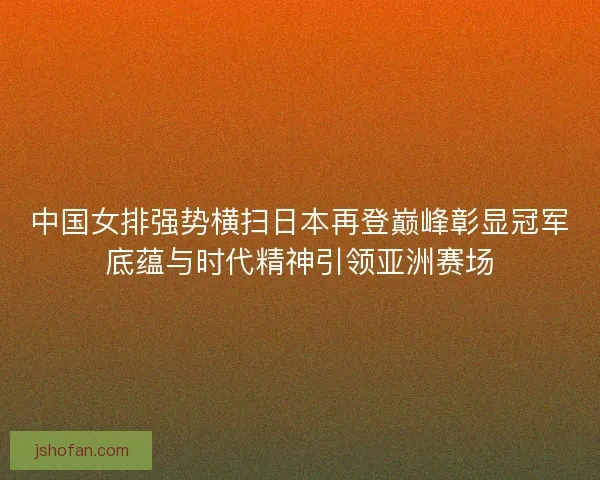 中国女排强势横扫日本再登巅峰彰显冠军底蕴与时代精神引领亚洲赛场