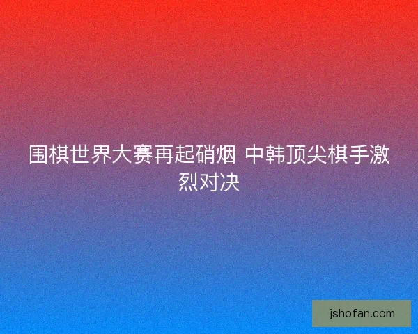 围棋世界大赛再起硝烟 中韩顶尖棋手激烈对决