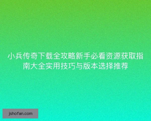 小兵传奇下载全攻略新手必看资源获取指南大全实用技巧与版本选择推荐