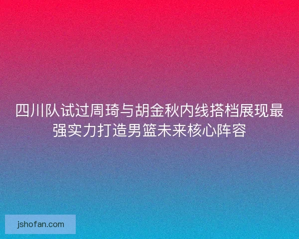 四川队试过周琦与胡金秋内线搭档展现最强实力打造男篮未来核心阵容