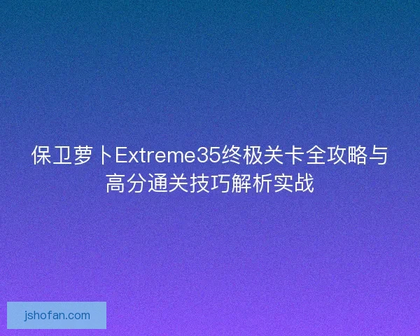 保卫萝卜Extreme35终极关卡全攻略与高分通关技巧解析实战