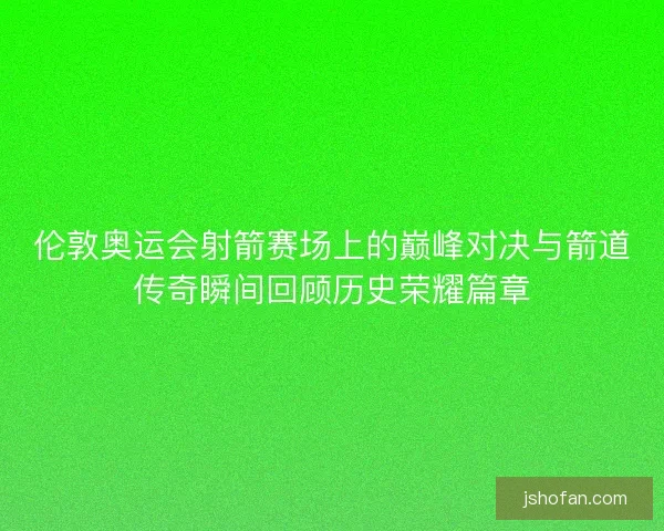 伦敦奥运会射箭赛场上的巅峰对决与箭道传奇瞬间回顾历史荣耀篇章