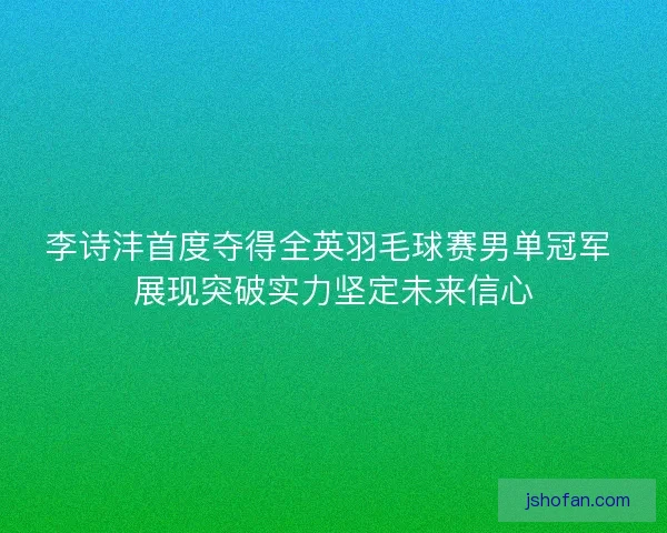 李诗沣首度夺得全英羽毛球赛男单冠军 展现突破实力坚定未来信心